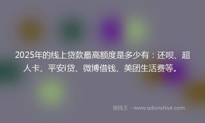 2025年的线上贷款最高额度是多少有：还呗、超人卡、平安i贷、微博借钱、美团生活费等。