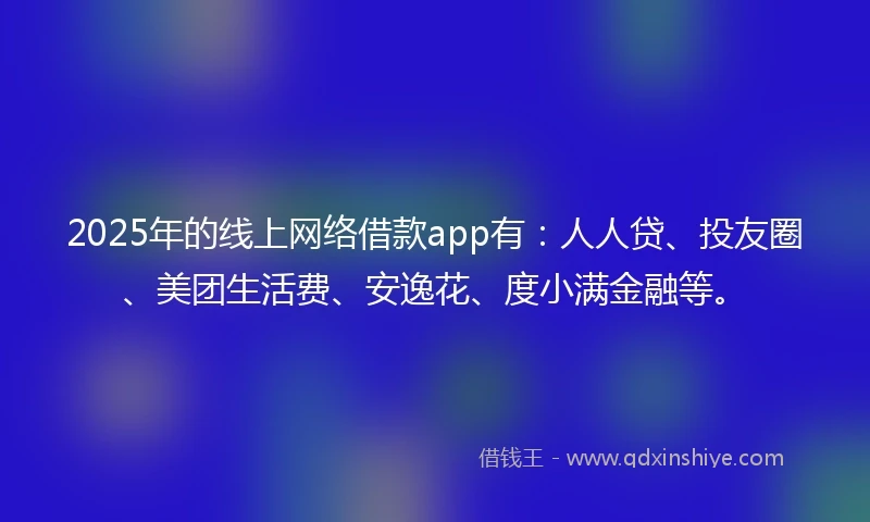 2025年的线上网络借款app有：人人贷、投友圈、美团生活费、安逸花、度小满金融等。