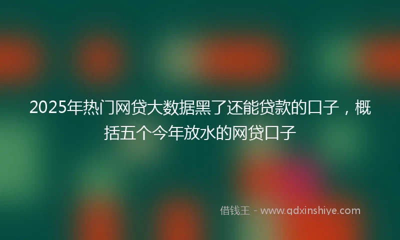 2025年热门网贷大数据黑了还能贷款的口子，概括五个今年放水的网贷口子