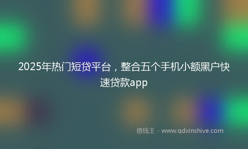 2025年热门短贷平台，整合五个手机小额黑户快速贷款app