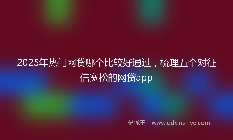2025年热门网贷哪个比较好通过，梳理五个对征信宽松的网贷app