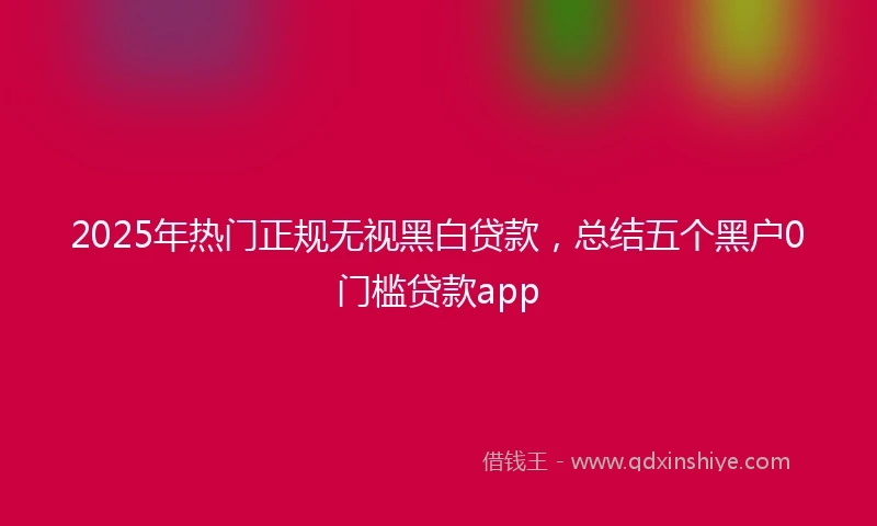 2025年热门正规无视黑白贷款，总结五个黑户0门槛贷款app