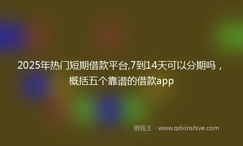 2025年热门短期借款平台,7到14天可以分期吗，概括五个靠谱的借款app