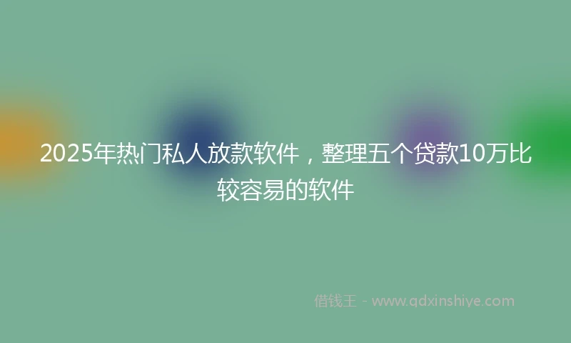 2025年热门私人放款软件，整理五个贷款10万比较容易的软件