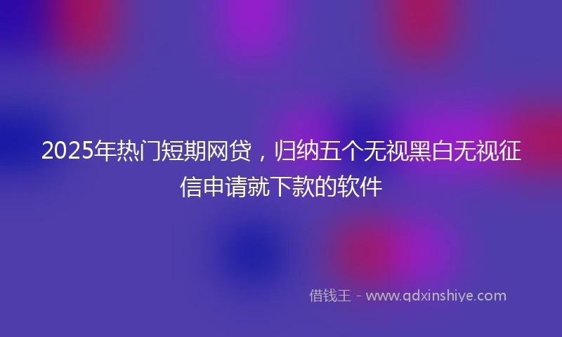 2025年热门短期网贷，归纳五个无视黑白无视征信申请就下款的软件