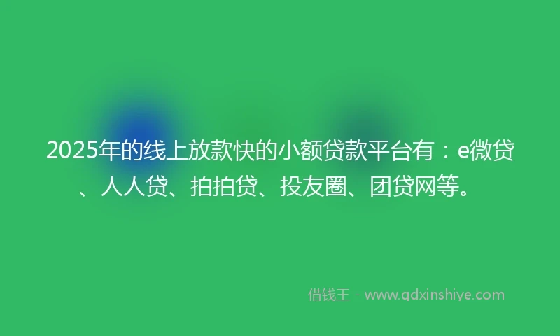 2025年的线上放款快的小额贷款平台有：e微贷、人人贷、拍拍贷、投友圈、团贷网等。