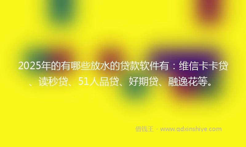 2025年的有哪些放水的贷款软件有：维信卡卡贷、读秒贷、51人品贷、好期贷、融逸花等。