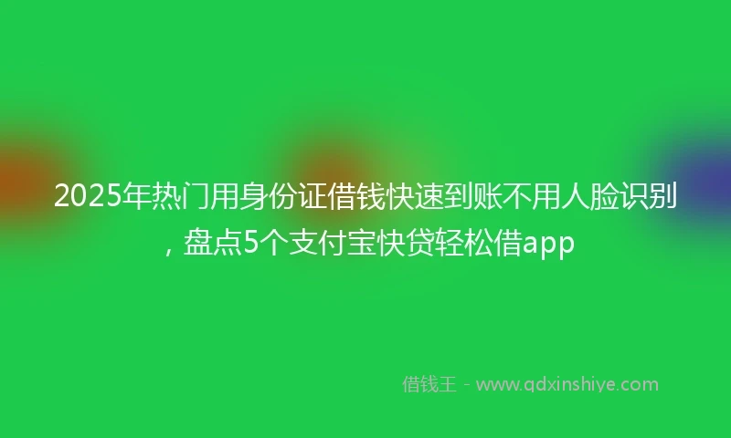 2025年热门用身份证借钱快速到账不用人脸识别，盘点5个支付宝快贷轻松借app