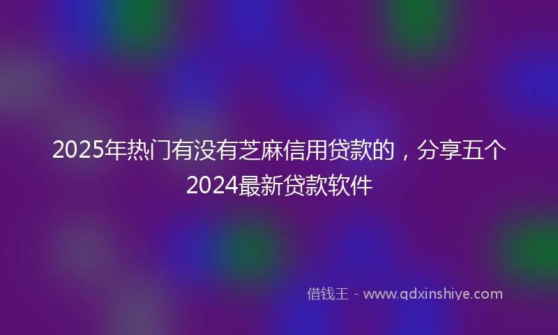 2025年热门有没有芝麻信用贷款的，分享五个2024最新贷款软件