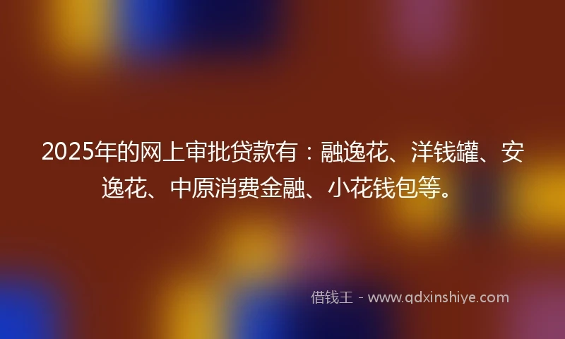 2025年的网上审批贷款有：融逸花、洋钱罐、安逸花、中原消费金融、小花钱包等。