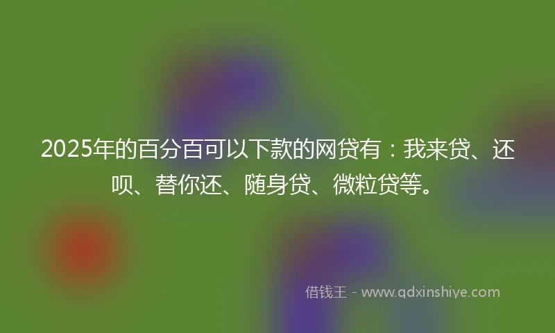 2025年的百分百可以下款的网贷有：我来贷、还呗、替你还、随身贷、微粒贷等。