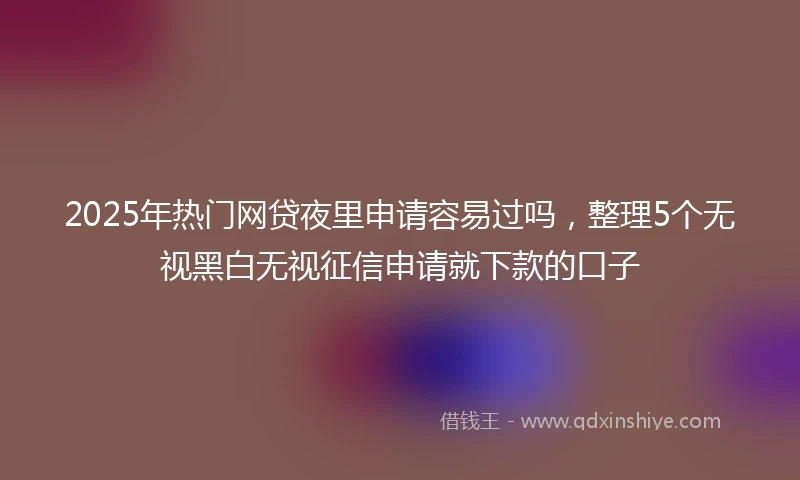 2025年热门网贷夜里申请容易过吗，整理5个无视黑白无视征信申请就下款的口子