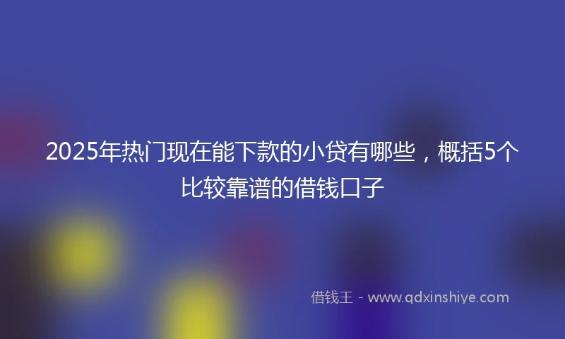 2025年热门现在能下款的小贷有哪些，概括5个比较靠谱的借钱口子