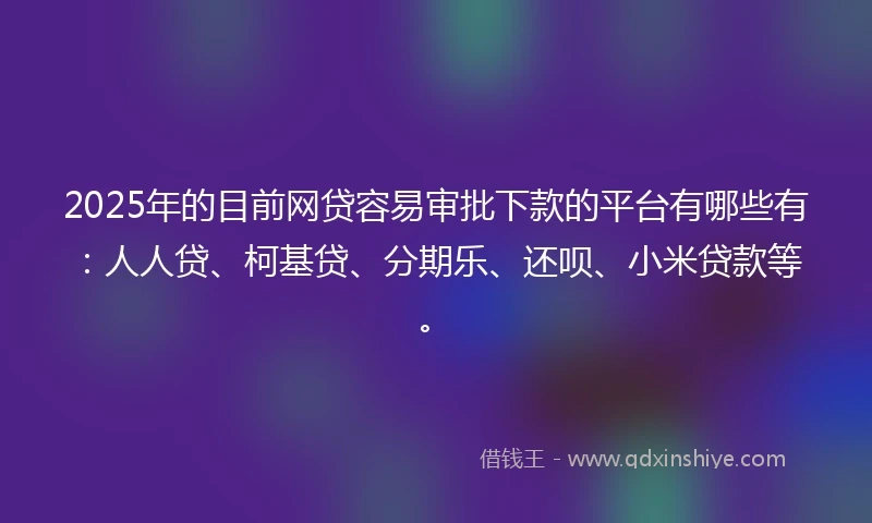 2025年的目前网贷容易审批下款的平台有哪些有：人人贷、柯基贷、分期乐、还呗、小米贷款等。