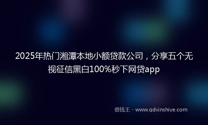 2025年热门湘潭本地小额贷款公司，分享五个无视征信黑白100%秒下网贷app