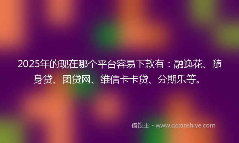 2025年的现在哪个平台容易下款有：融逸花、随身贷、团贷网、维信卡卡贷、分期乐等。