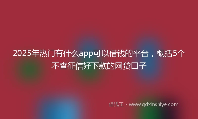 2025年热门有什么app可以借钱的平台，概括5个不查征信好下款的网贷口子
