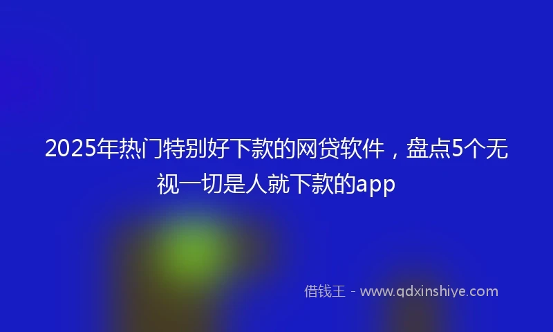 2025年热门特别好下款的网贷软件，盘点5个无视一切是人就下款的app
