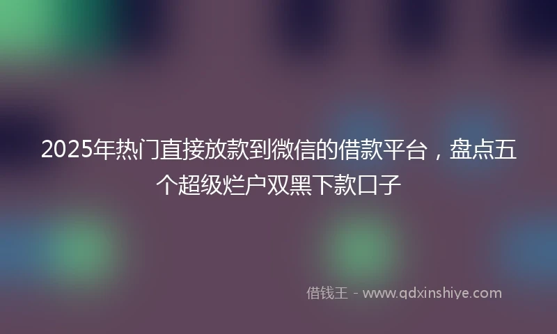 2025年热门直接放款到微信的借款平台，盘点五个超级烂户双黑下款口子