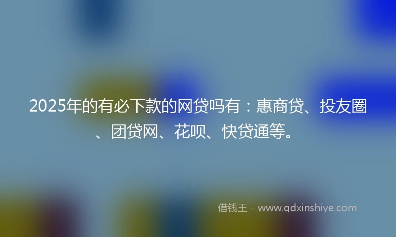 2025年的有必下款的网贷吗有：惠商贷、投友圈、团贷网、花呗、快贷通等。