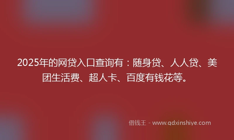 2025年的网贷入口查询有：随身贷、人人贷、美团生活费、超人卡、百度有钱花等。