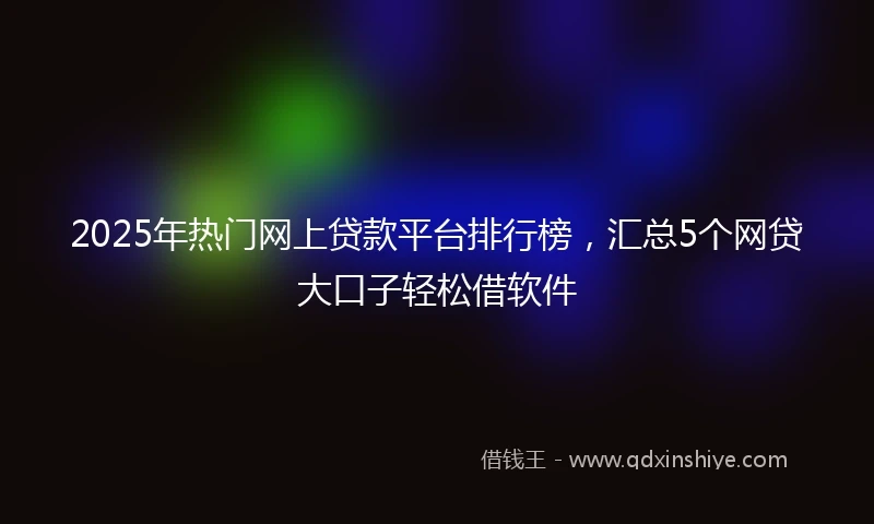 2025年热门网上贷款平台排行榜，汇总5个网贷大口子轻松借软件