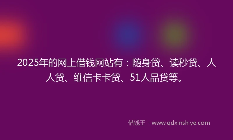 2025年的网上借钱网站有：随身贷、读秒贷、人人贷、维信卡卡贷、51人品贷等。