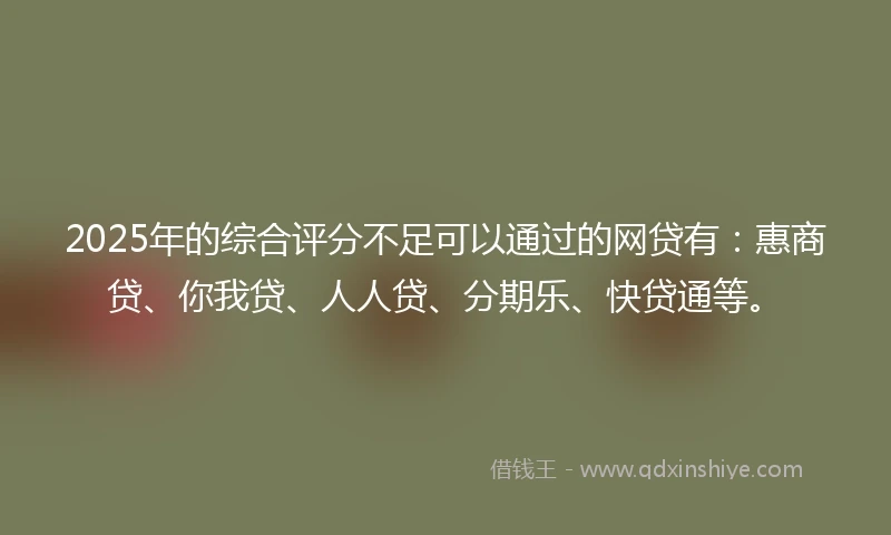 2025年的综合评分不足可以通过的网贷有：惠商贷、你我贷、人人贷、分期乐、快贷通等。