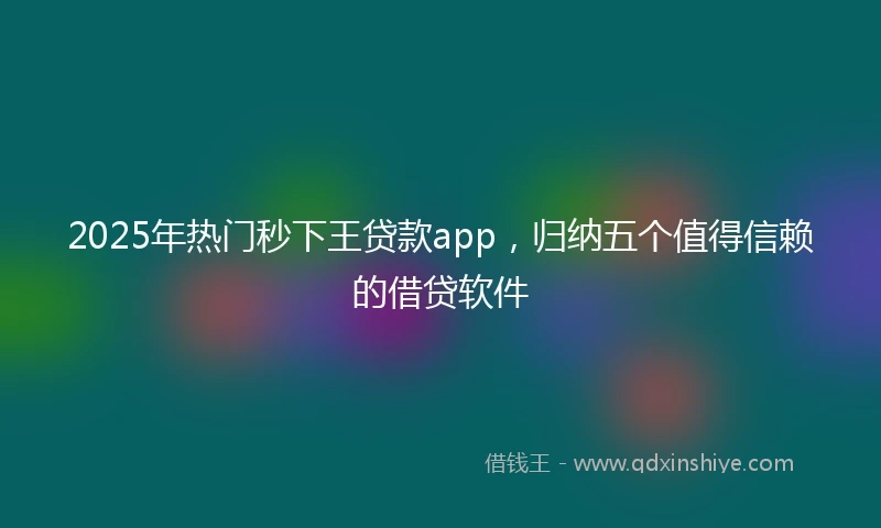 2025年热门秒下王贷款app，归纳五个值得信赖的借贷软件