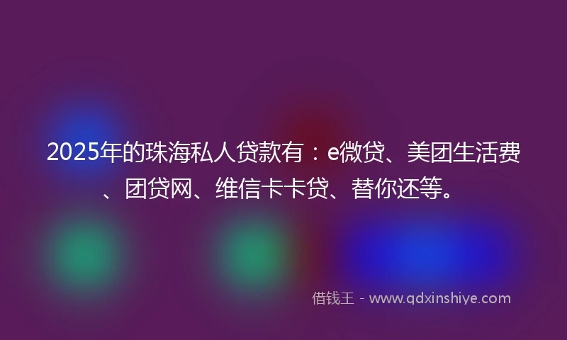 2025年的珠海私人贷款有：e微贷、美团生活费、团贷网、维信卡卡贷、替你还等。