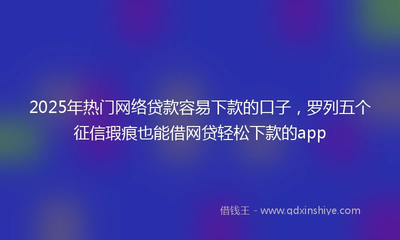 2025年热门网络贷款容易下款的口子，罗列五个征信瑕疵也能借网贷轻松下款的app