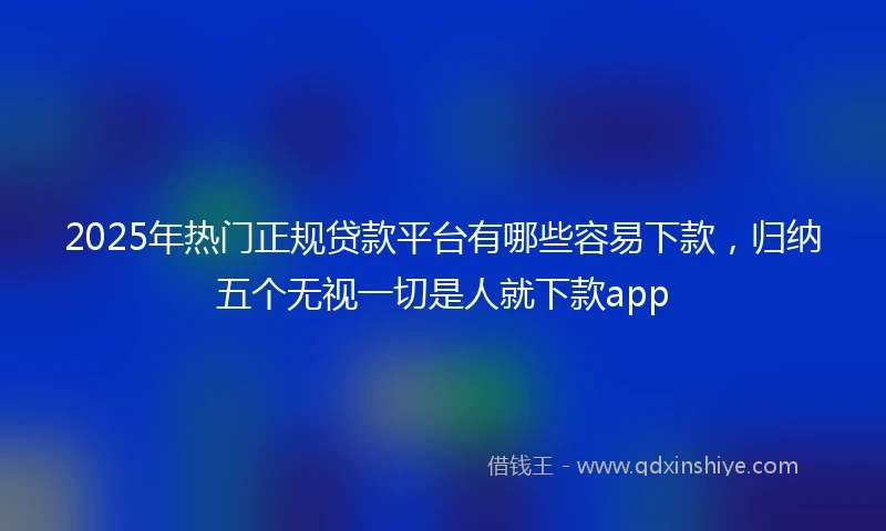 2025年热门正规贷款平台有哪些容易下款，归纳五个无视一切是人就下款app