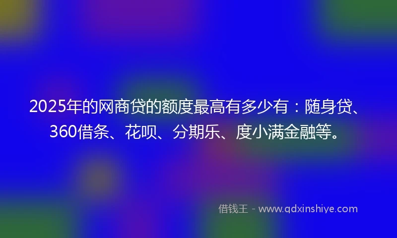 2025年的网商贷的额度最高有多少有：随身贷、360借条、花呗、分期乐、度小满金融等。