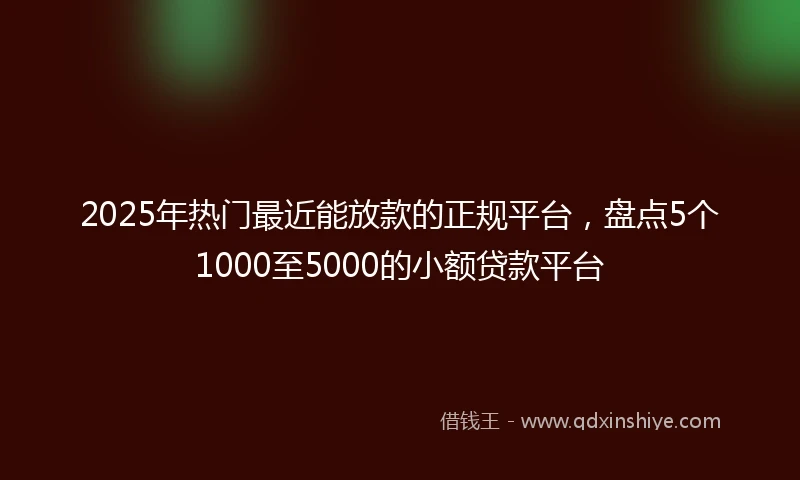 2025年热门最近能放款的正规平台，盘点5个1000至5000的小额贷款平台