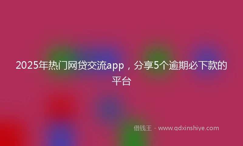 2025年热门网贷交流app，分享5个逾期必下款的平台