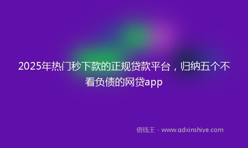 2025年热门秒下款的正规贷款平台，归纳五个不看负债的网贷app