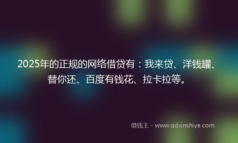 2025年的正规的网络借贷有：我来贷、洋钱罐、替你还、百度有钱花、拉卡拉等。