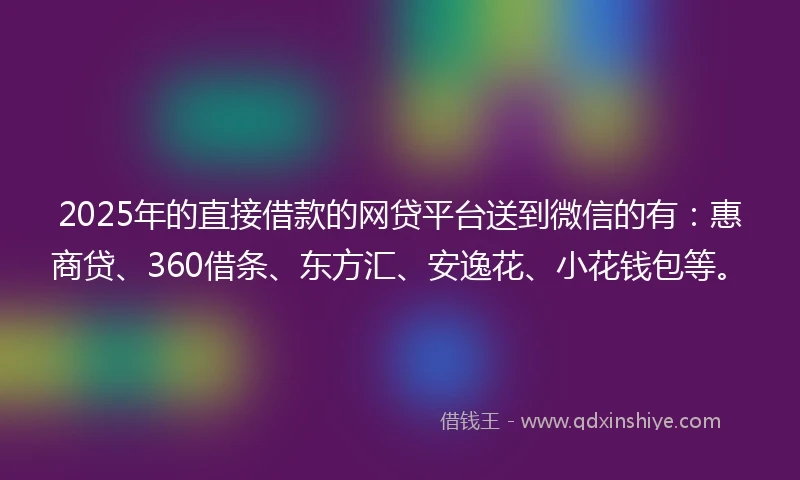 2025年的直接借款的网贷平台送到微信的有：惠商贷、360借条、东方汇、安逸花、小花钱包等。