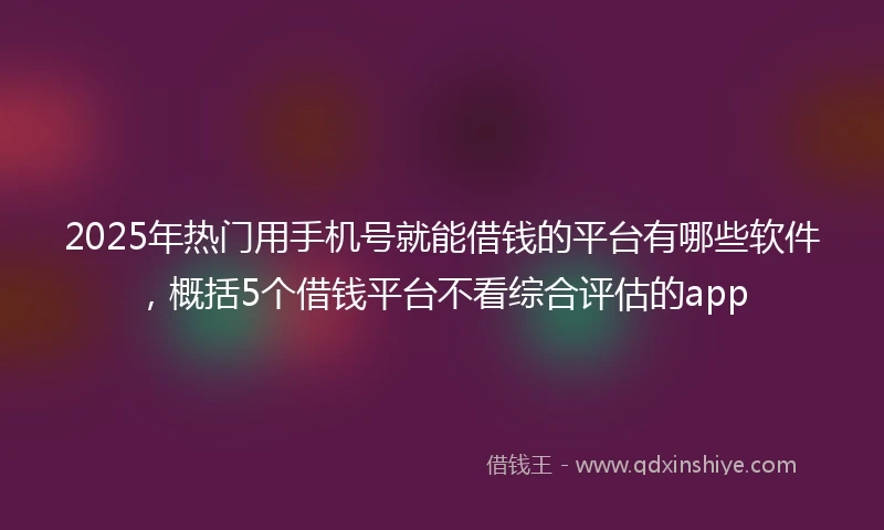 2025年热门用手机号就能借钱的平台有哪些软件，概括5个借钱平台不看综合评估的app