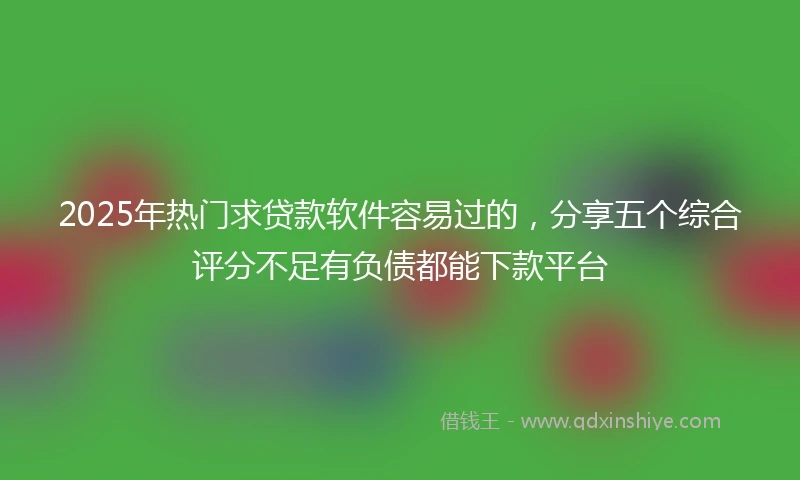 2025年热门求贷款软件容易过的，分享五个综合评分不足有负债都能下款平台