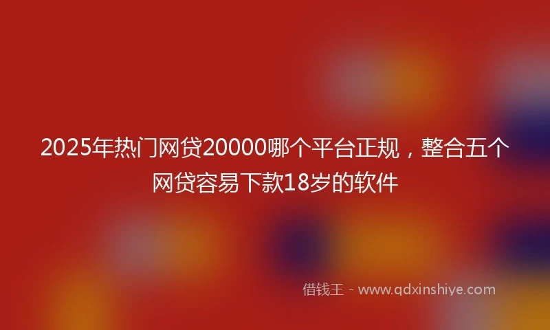 2025年热门网贷20000哪个平台正规，整合五个网贷容易下款18岁的软件