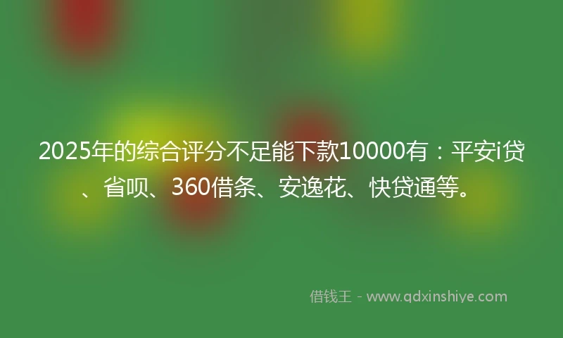 2025年的综合评分不足能下款10000有：平安i贷、省呗、360借条、安逸花、快贷通等。