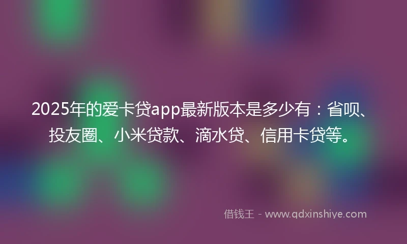 2025年的爱卡贷app最新版本是多少有：省呗、投友圈、小米贷款、滴水贷、信用卡贷等。