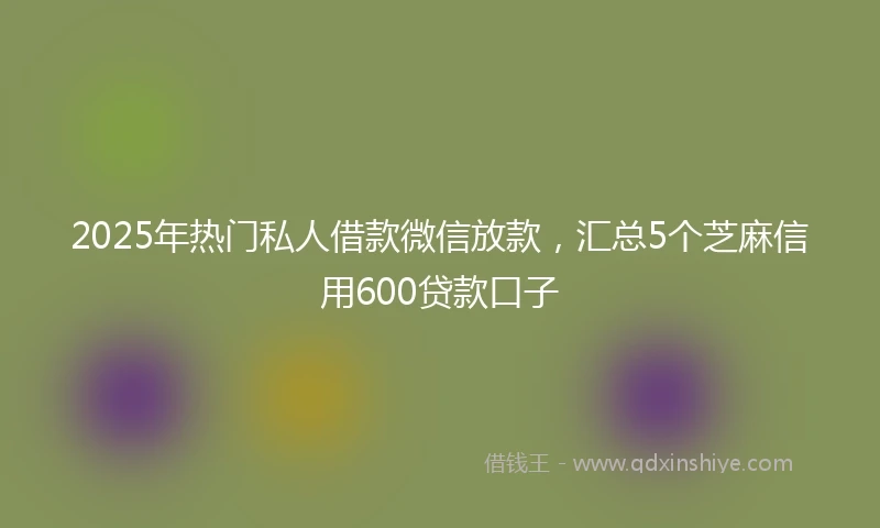 2025年热门私人借款微信放款，汇总5个芝麻信用600贷款口子