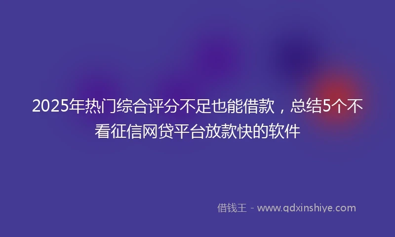 2025年热门综合评分不足也能借款，总结5个不看征信网贷平台放款快的软件