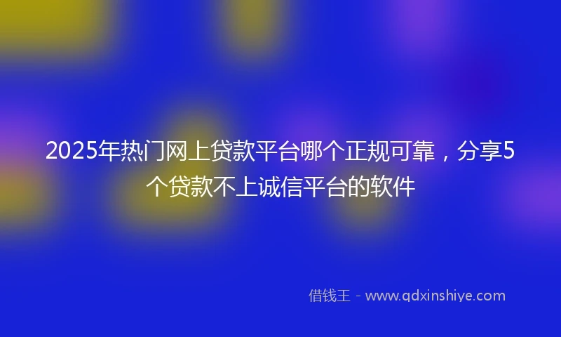 2025年热门网上贷款平台哪个正规可靠，分享5个贷款不上诚信平台的软件