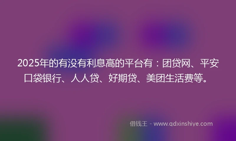 2025年的有没有利息高的平台有：团贷网、平安口袋银行、人人贷、好期贷、美团生活费等。