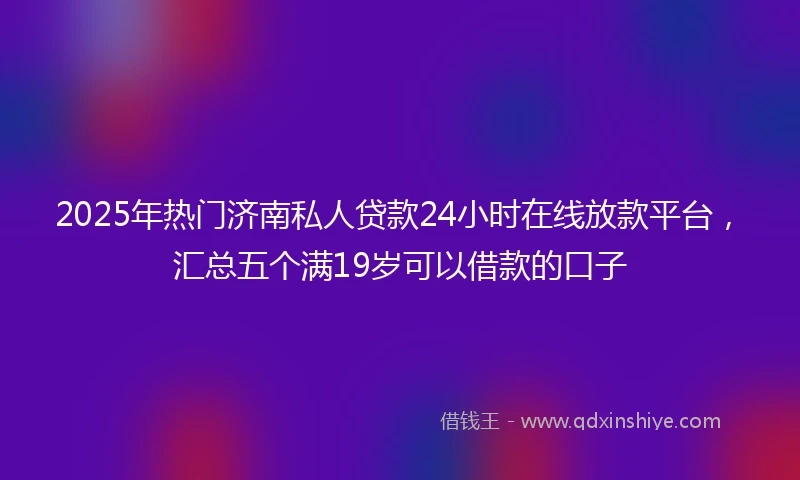 2025年热门济南私人贷款24小时在线放款平台，汇总五个满19岁可以借款的口子