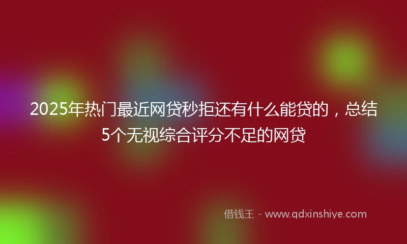 2025年热门最近网贷秒拒还有什么能贷的，总结5个无视综合评分不足的网贷