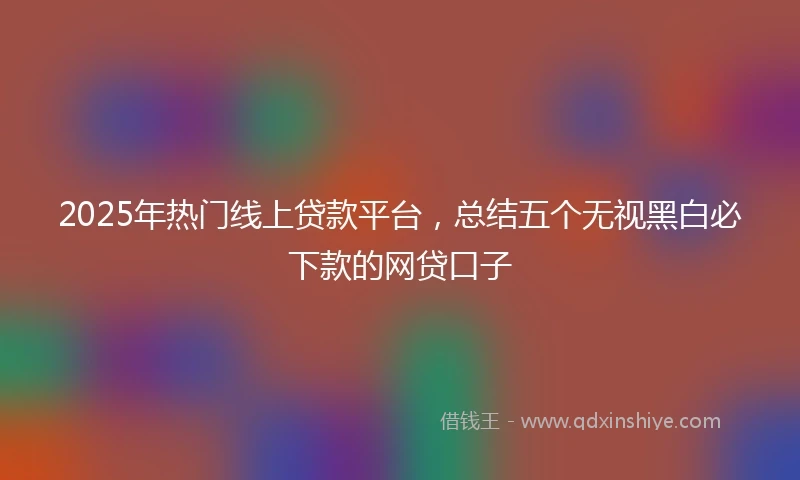 2025年热门线上贷款平台，总结五个无视黑白必下款的网贷口子